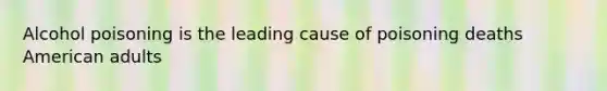 Alcohol poisoning is the leading cause of poisoning deaths American adults