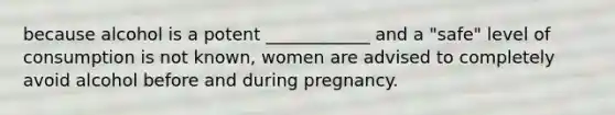 because alcohol is a potent ____________ and a "safe" level of consumption is not known, women are advised to completely avoid alcohol before and during pregnancy.