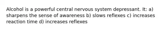 Alcohol is a powerful central nervous system depressant. It: a) sharpens the sense of awareness b) slows reflexes c) increases reaction time d) increases reflexes