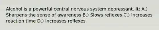 Alcohol is a powerful central nervous system depressant. It: A.) Sharpens the sense of awareness B.) Slows reflexes C.) Increases reaction time D.) Increases reflexes