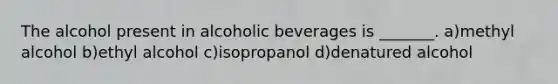 The alcohol present in alcoholic beverages is _______. a)methyl alcohol b)ethyl alcohol c)isopropanol d)denatured alcohol