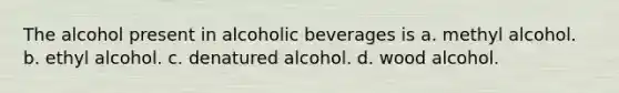 The alcohol present in alcoholic beverages is a. methyl alcohol. b. ethyl alcohol. c. denatured alcohol. d. wood alcohol.