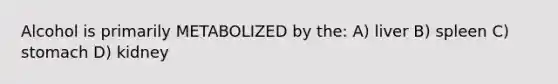 Alcohol is primarily METABOLIZED by the: A) liver B) spleen C) stomach D) kidney
