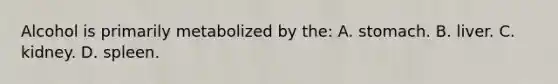 Alcohol is primarily metabolized by the: A. stomach. B. liver. C. kidney. D. spleen.