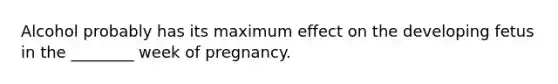 Alcohol probably has its maximum effect on the developing fetus in the ________ week of pregnancy.