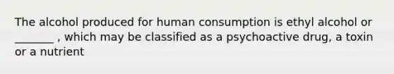 The alcohol produced for human consumption is ethyl alcohol or _______ , which may be classified as a psychoactive drug, a toxin or a nutrient