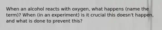 When an alcohol reacts with oxygen, what happens (name the term)? When (in an experiment) is it crucial this doesn't happen, and what is done to prevent this?