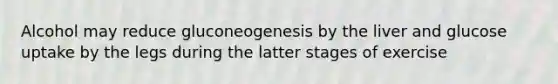 Alcohol may reduce gluconeogenesis by the liver and glucose uptake by the legs during the latter stages of exercise