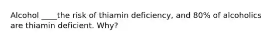 Alcohol ____the risk of thiamin deficiency, and 80% of alcoholics are thiamin deficient. Why?