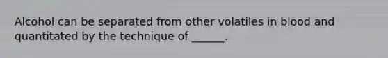 Alcohol can be separated from other volatiles in blood and quantitated by the technique of ______.