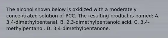 The alcohol shown below is oxidized with a moderately concentrated solution of PCC. The resulting product is named: A. 3,4-dimethylpentanal. B. 2,3-dimethylpentanoic acid. C. 3,4-methylpentanol. D. 3,4-dimethylpentanone.