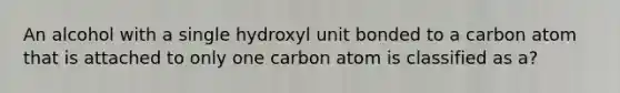 An alcohol with a single hydroxyl unit bonded to a carbon atom that is attached to only one carbon atom is classified as a?