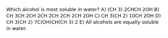 Which alcohol is most soluble in water? A) (CH 3) 2CHCH 2OH B) CH 3CH 2CH 2CH 2CH 2CH 2CH 2OH C) CH 3(CH 2) 10CH 2OH D) CH 3(CH 2) 7C(OH)CH(CH 3) 2 E) All alcohols are equally soluble in water.