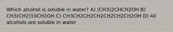 Which alcohol is soluble in water? A) (CH3)2CHCH2OH B) CH3(CH2)10CH2OH C) CH3CH2CH2CH2CH2CH2CH2OH D) All alcohols are soluble in water