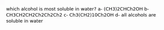 which alcohol is most soluble in water? a- (CH3)2CHCh2OH b- CH3CH2CH2Ch2Ch2Ch2 c- Ch3(CH2)10Ch2OH d- all alcohols are soluble in water