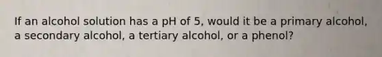 If an alcohol solution has a pH of 5, would it be a primary alcohol, a secondary alcohol, a tertiary alcohol, or a phenol?