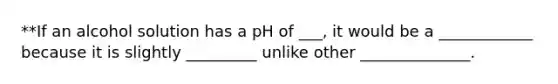 **If an alcohol solution has a pH of ___, it would be a ____________ because it is slightly _________ unlike other ______________.