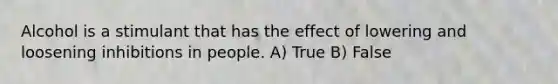 Alcohol is a stimulant that has the effect of lowering and loosening inhibitions in people. A) True B) False