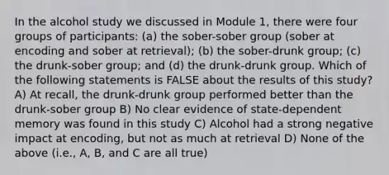 In the alcohol study we discussed in Module 1, there were four groups of participants: (a) the sober-sober group (sober at encoding and sober at retrieval); (b) the sober-drunk group; (c) the drunk-sober group; and (d) the drunk-drunk group. Which of the following statements is FALSE about the results of this study? A) At recall, the drunk-drunk group performed better than the drunk-sober group B) No clear evidence of state-dependent memory was found in this study C) Alcohol had a strong negative impact at encoding, but not as much at retrieval D) None of the above (i.e., A, B, and C are all true)