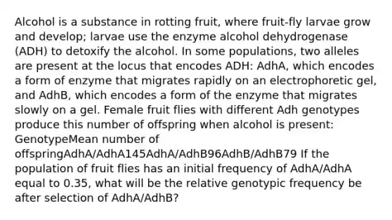 Alcohol is a substance in rotting fruit, where fruit-fly larvae grow and develop; larvae use the enzyme alcohol dehydrogenase (ADH) to detoxify the alcohol. In some populations, two alleles are present at the locus that encodes ADH: AdhA, which encodes a form of enzyme that migrates rapidly on an electrophoretic gel, and AdhB, which encodes a form of the enzyme that migrates slowly on a gel. Female fruit flies with different Adh genotypes produce this number of offspring when alcohol is present: GenotypeMean number of offspringAdhA/AdhA145AdhA/AdhB96AdhB/AdhB79 If the population of fruit flies has an initial frequency of AdhA/AdhA equal to 0.35, what will be the relative genotypic frequency be after selection of AdhA/AdhB?