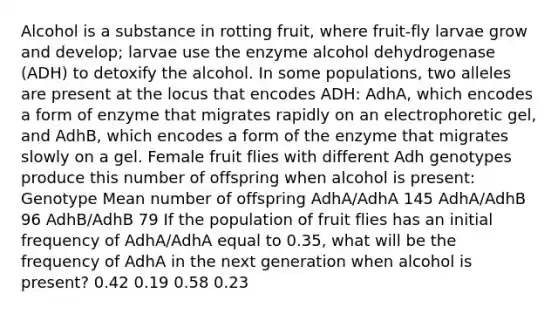 Alcohol is a substance in rotting fruit, where fruit-fly larvae grow and develop; larvae use the enzyme alcohol dehydrogenase (ADH) to detoxify the alcohol. In some populations, two alleles are present at the locus that encodes ADH: AdhA, which encodes a form of enzyme that migrates rapidly on an electrophoretic gel, and AdhB, which encodes a form of the enzyme that migrates slowly on a gel. Female fruit flies with different Adh genotypes produce this number of offspring when alcohol is present: Genotype Mean number of offspring AdhA/AdhA 145 AdhA/AdhB 96 AdhB/AdhB 79 If the population of fruit flies has an initial frequency of AdhA/AdhA equal to 0.35, what will be the frequency of AdhA in the next generation when alcohol is present? 0.42 0.19 0.58 0.23