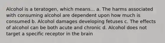 Alcohol is a teratogen, which means... a. The harms associated with consuming alcohol are dependent upon how much is consumed b. Alcohol damages developing fetuses c. The effects of alcohol can be both acute and chronic d. Alcohol does not target a specific receptor in the brain