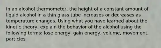 In an alcohol thermometer, the height of a constant amount of liquid alcohol in a thin glass tube increases or decreases as temperature changes. Using what you have learned about the kinetic theory, explain the behavior of the alcohol using the following terms: lose energy, gain energy, volume, movement, particles