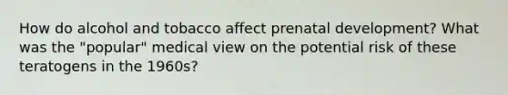 How do alcohol and tobacco affect <a href='https://www.questionai.com/knowledge/kMumvNdQFH-prenatal-development' class='anchor-knowledge'>prenatal development</a>? What was the "popular" medical view on the potential risk of these teratogens in the 1960s?