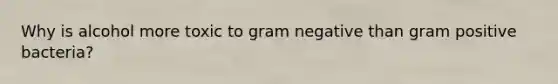 Why is alcohol more toxic to gram negative than gram positive bacteria?