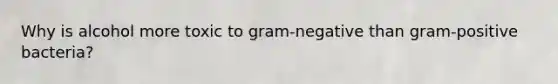 Why is alcohol more toxic to gram-negative than gram-positive bacteria?