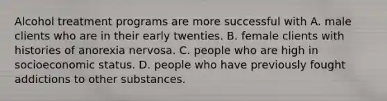 Alcohol treatment programs are more successful with A. male clients who are in their early twenties. B. female clients with histories of anorexia nervosa. C. people who are high in socioeconomic status. D. people who have previously fought addictions to other substances.