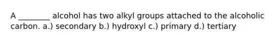 A ________ alcohol has two alkyl groups attached to the alcoholic carbon. a.) secondary b.) hydroxyl c.) primary d.) tertiary