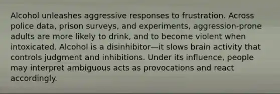 Alcohol unleashes aggressive responses to frustration. Across police data, prison surveys, and experiments, aggression-prone adults are more likely to drink, and to become violent when intoxicated. Alcohol is a disinhibitor—it slows brain activity that controls judgment and inhibitions. Under its influence, people may interpret ambiguous acts as provocations and react accordingly.