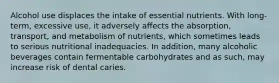 Alcohol use displaces the intake of essential nutrients. With long-term, excessive use, it adversely affects the absorption, transport, and metabolism of nutrients, which sometimes leads to serious nutritional inadequacies. In addition, many alcoholic beverages contain fermentable carbohydrates and as such, may increase risk of dental caries.