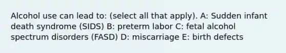 Alcohol use can lead to: (select all that apply). A: Sudden infant death syndrome (SIDS) B: preterm labor C: fetal alcohol spectrum disorders (FASD) D: miscarriage E: birth defects