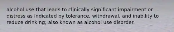 alcohol use that leads to clinically significant impairment or distress as indicated by tolerance, withdrawal, and inability to reduce drinking; also known as alcohol use disorder.