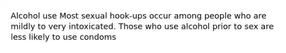 Alcohol use Most sexual hook-ups occur among people who are mildly to very intoxicated. Those who use alcohol prior to sex are less likely to use condoms