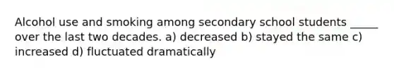 Alcohol use and smoking among secondary school students _____ over the last two decades. a) decreased b) stayed the same c) increased d) fluctuated dramatically