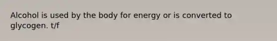 Alcohol is used by the body for energy or is converted to glycogen. t/f