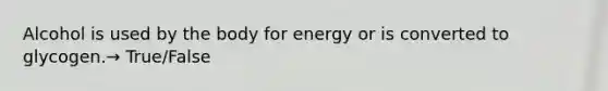 Alcohol is used by the body for energy or is converted to glycogen.→ True/False