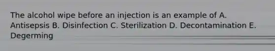 The alcohol wipe before an injection is an example of A. Antisepsis B. Disinfection C. Sterilization D. Decontamination E. Degerming