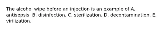 The alcohol wipe before an injection is an example of A. antisepsis. B. disinfection. C. sterilization. D. decontamination. E. virilization.