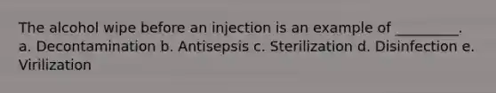 The alcohol wipe before an injection is an example of _________. a. Decontamination b. Antisepsis c. Sterilization d. Disinfection e. Virilization