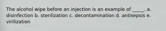 The alcohol wipe before an injection is an example of _____. a. disinfection b. sterilization c. decontamination d. antisepsis e. virilization