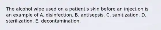 The alcohol wipe used on a patient's skin before an injection is an example of A. disinfection. B. antisepsis. C. sanitization. D. sterilization. E. decontamination.