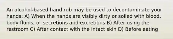 An alcohol-based hand rub may be used to decontaminate your hands: A) When the hands are visibly dirty or soiled with blood, body fluids, or secretions and excretions B) After using the restroom C) After contact with the intact skin D) Before eating