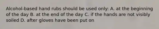 Alcohol-based hand rubs should be used only: A. at the beginning of the day B. at the end of the day C. if the hands are not visibly soiled D. after gloves have been put on
