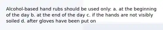Alcohol-based hand rubs should be used only: a. at the beginning of the day b. at the end of the day c. if the hands are not visibly soiled d. after gloves have been put on
