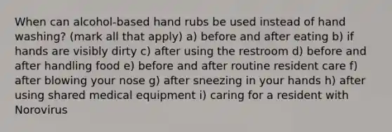 When can alcohol-based hand rubs be used instead of hand washing? (mark all that apply) a) before and after eating b) if hands are visibly dirty c) after using the restroom d) before and after handling food e) before and after routine resident care f) after blowing your nose g) after sneezing in your hands h) after using shared medical equipment i) caring for a resident with Norovirus