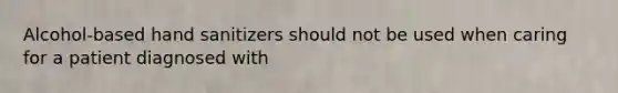 Alcohol-based hand sanitizers should not be used when caring for a patient diagnosed with
